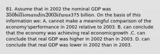 81. Assume that in 2002 the nominal GDP was 350 billion and in 2003 it was375 billion. On the basis of this information we: A. cannot make a meaningful comparison of the economy'sperformance in 2002 relative to 2003. B. can conclude that the economy was achieving real economicgrowth .C. can conclude that real GDP was higher in 2002 than in 2003. D. can conclude that real GDP was lower in 2002 than in 2003.