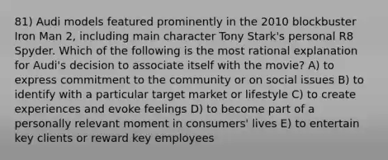 81) Audi models featured prominently in the 2010 blockbuster Iron Man 2, including main character Tony Stark's personal R8 Spyder. Which of the following is the most rational explanation for Audi's decision to associate itself with the movie? A) to express commitment to the community or on social issues B) to identify with a particular target market or lifestyle C) to create experiences and evoke feelings D) to become part of a personally relevant moment in consumers' lives E) to entertain key clients or reward key employees