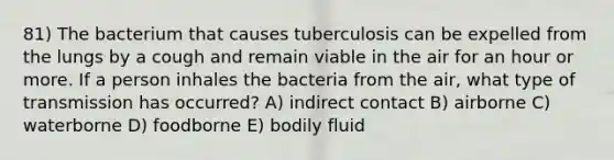 81) The bacterium that causes tuberculosis can be expelled from the lungs by a cough and remain viable in the air for an hour or more. If a person inhales the bacteria from the air, what type of transmission has occurred? A) indirect contact B) airborne C) waterborne D) foodborne E) bodily fluid