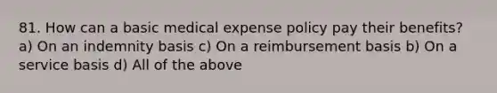 81. How can a basic medical expense policy pay their benefits? a) On an indemnity basis c) On a reimbursement basis b) On a service basis d) All of the above