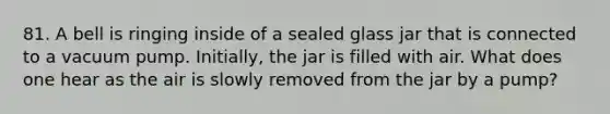 81. A bell is ringing inside of a sealed glass jar that is connected to a vacuum pump. Initially, the jar is filled with air. What does one hear as the air is slowly removed from the jar by a pump?