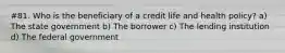 #81. Who is the beneficiary of a credit life and health policy? a) The state government b) The borrower c) The lending institution d) The federal government