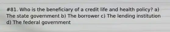 #81. Who is the beneficiary of a credit life and health policy? a) The state government b) The borrower c) The lending institution d) The federal government