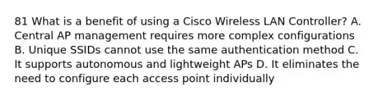 81 What is a benefit of using a Cisco Wireless LAN Controller? A. Central AP management requires more complex configurations B. Unique SSIDs cannot use the same authentication method C. It supports autonomous and lightweight APs D. It eliminates the need to configure each access point individually