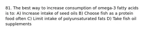 81. The best way to increase consumption of omega-3 fatty acids is to: A) Increase intake of seed oils B) Choose fish as a protein food often C) Limit intake of polyunsaturated fats D) Take fish oil supplements