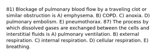 81) Blockage of pulmonary blood flow by a traveling clot or similar obstruction is A) emphysema. B) COPD. C) anoxia. D) pulmonary embolism. E) pneumothorax. 87) The process by which dissolved gases are exchanged between the cells and interstitial fluids is A) pulmonary ventilation. B) external respiration. C) internal respiration. D) <a href='https://www.questionai.com/knowledge/k1IqNYBAJw-cellular-respiration' class='anchor-knowledge'>cellular respiration</a>. E) breathing.