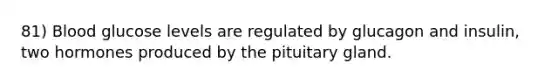 81) Blood glucose levels are regulated by glucagon and insulin, two hormones produced by the pituitary gland.