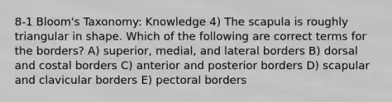 8-1 Bloom's Taxonomy: Knowledge 4) The scapula is roughly triangular in shape. Which of the following are correct terms for the borders? A) superior, medial, and lateral borders B) dorsal and costal borders C) anterior and posterior borders D) scapular and clavicular borders E) pectoral borders