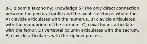 8-1 Bloom's Taxonomy: Knowledge 5) The only direct connection between the pectoral girdle and the axial skeleton is where the A) clavicle articulates with the humerus. B) clavicle articulates with the manubrium of the sternum. C) coxal bones articulate with the femur. D) vertebral column articulates with the sacrum. E) clavicle articulates with the xiphoid process.