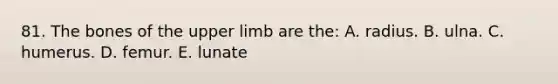 81. The bones of the upper limb are the: A. radius. B. ulna. C. humerus. D. femur. E. lunate