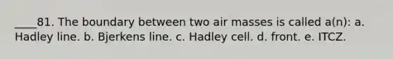 ____81. The boundary between two air masses is called a(n): a. Hadley line. b. Bjerkens line. c. Hadley cell. d. front. e. ITCZ.