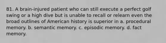 81. A brain-injured patient who can still execute a perfect golf swing or a high dive but is unable to recall or relearn even the broad outlines of American history is superior in a. procedural memory. b. semantic memory. c. episodic memory. d. fact memory.