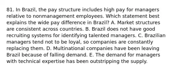 81. In Brazil, the pay structure includes high pay for managers relative to nonmanagement employees. Which statement best explains the wide pay difference in Brazil? A. Market structures are consistent across countries. B. Brazil does not have good recruiting systems for identifying talented managers. C. Brazilian managers tend not to be loyal, so companies are constantly replacing them. D. Multinational companies have been leaving Brazil because of falling demand. E. The demand for managers with technical expertise has been outstripping the supply.