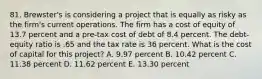 81. Brewster's is considering a project that is equally as risky as the firm's current operations. The firm has a cost of equity of 13.7 percent and a pre-tax cost of debt of 8.4 percent. The debt-equity ratio is .65 and the tax rate is 36 percent. What is the cost of capital for this project? A. 9.97 percent B. 10.42 percent C. 11.38 percent D. 11.62 percent E. 13.30 percent