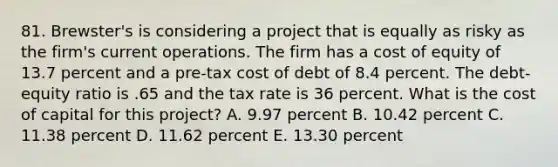 81. Brewster's is considering a project that is equally as risky as the firm's current operations. The firm has a cost of equity of 13.7 percent and a pre-tax cost of debt of 8.4 percent. The debt-equity ratio is .65 and the tax rate is 36 percent. What is the cost of capital for this project? A. 9.97 percent B. 10.42 percent C. 11.38 percent D. 11.62 percent E. 13.30 percent