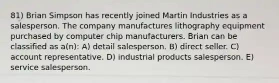 81) Brian Simpson has recently joined Martin Industries as a salesperson. The company manufactures lithography equipment purchased by computer chip manufacturers. Brian can be classified as a(n): A) detail salesperson. B) direct seller. C) account representative. D) industrial products salesperson. E) service salesperson.