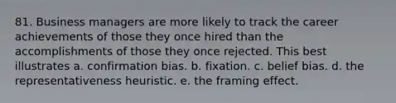 81. Business managers are more likely to track the career achievements of those they once hired than the accomplishments of those they once rejected. This best illustrates a. confirmation bias. b. fixation. c. belief bias. d. the representativeness heuristic. e. the framing effect.