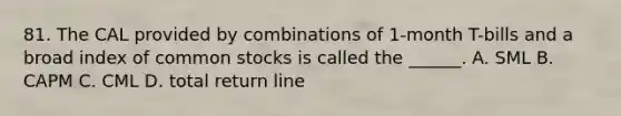 81. The CAL provided by combinations of 1-month T-bills and a broad index of common stocks is called the ______. A. SML B. CAPM C. CML D. total return line