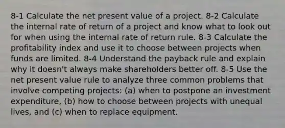 8-1 Calculate the net present value of a project. 8-2 Calculate the internal rate of return of a project and know what to look out for when using the internal rate of return rule. 8-3 Calculate the profitability index and use it to choose between projects when funds are limited. 8-4 Understand the payback rule and explain why it doesn't always make shareholders better off. 8-5 Use the net present value rule to analyze three common problems that involve competing projects: (a) when to postpone an investment expenditure, (b) how to choose between projects with unequal lives, and (c) when to replace equipment.