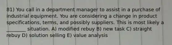 81) You call in a department manager to assist in a purchase of industrial equipment. You are considering a change in product specifications, terms, and possibly suppliers. This is most likely a ________ situation. A) modified rebuy B) new task C) straight rebuy D) solution selling E) value analysis