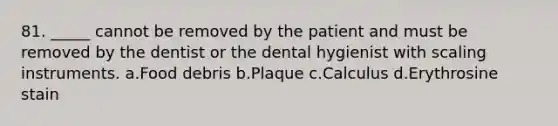 81. _____ cannot be removed by the patient and must be removed by the dentist or the dental hygienist with scaling instruments. a.Food debris b.Plaque c.Calculus d.Erythrosine stain