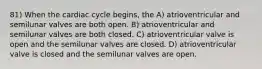 81) When the cardiac cycle begins, the A) atrioventricular and semilunar valves are both open. B) atrioventricular and semilunar valves are both closed. C) atrioventricular valve is open and the semilunar valves are closed. D) atrioventricular valve is closed and the semilunar valves are open.