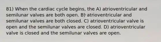 81) When the cardiac cycle begins, the A) atrioventricular and semilunar valves are both open. B) atrioventricular and semilunar valves are both closed. C) atrioventricular valve is open and the semilunar valves are closed. D) atrioventricular valve is closed and the semilunar valves are open.