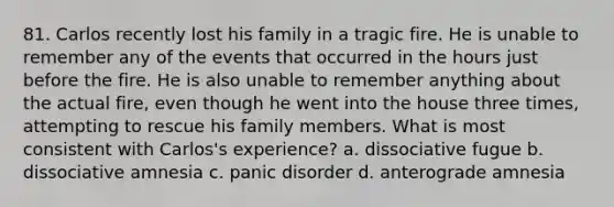 81. Carlos recently lost his family in a tragic fire. He is unable to remember any of the events that occurred in the hours just before the fire. He is also unable to remember anything about the actual fire, even though he went into the house three times, attempting to rescue his family members. What is most consistent with Carlos's experience? a. dissociative fugue b. dissociative amnesia c. panic disorder d. anterograde amnesia