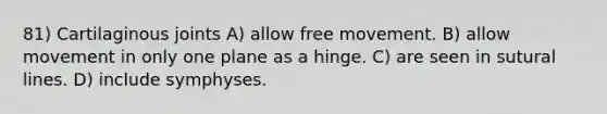 81) Cartilaginous joints A) allow free movement. B) allow movement in only one plane as a hinge. C) are seen in sutural lines. D) include symphyses.
