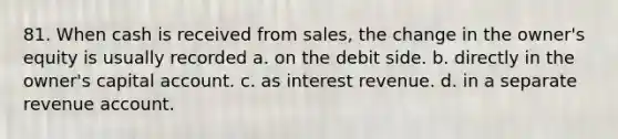 81. When cash is received from sales, the change in the owner's equity is usually recorded a. on the debit side. b. directly in the owner's capital account. c. as interest revenue. d. in a separate revenue account.