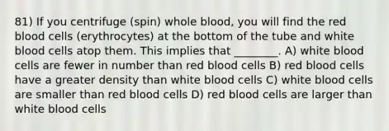 81) If you centrifuge (spin) whole blood, you will find the red blood cells (erythrocytes) at the bottom of the tube and white blood cells atop them. This implies that ________. A) white blood cells are fewer in number than red blood cells B) red blood cells have a greater density than white blood cells C) white blood cells are smaller than red blood cells D) red blood cells are larger than white blood cells