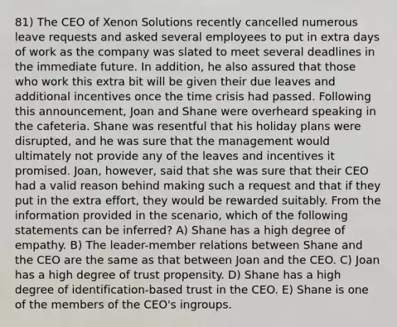 81) The CEO of Xenon Solutions recently cancelled numerous leave requests and asked several employees to put in extra days of work as the company was slated to meet several deadlines in the immediate future. In addition, he also assured that those who work this extra bit will be given their due leaves and additional incentives once the time crisis had passed. Following this announcement, Joan and Shane were overheard speaking in the cafeteria. Shane was resentful that his holiday plans were disrupted, and he was sure that the management would ultimately not provide any of the leaves and incentives it promised. Joan, however, said that she was sure that their CEO had a valid reason behind making such a request and that if they put in the extra effort, they would be rewarded suitably. From the information provided in the scenario, which of the following statements can be inferred? A) Shane has a high degree of empathy. B) The leader-member relations between Shane and the CEO are the same as that between Joan and the CEO. C) Joan has a high degree of trust propensity. D) Shane has a high degree of identification-based trust in the CEO. E) Shane is one of the members of the CEO's ingroups.