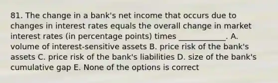 81. The change in a bank's net income that occurs due to changes in interest rates equals the overall change in market interest rates (in percentage points) times ____________. A. volume of interest-sensitive assets B. price risk of the bank's assets C. price risk of the bank's liabilities D. size of the bank's cumulative gap E. None of the options is correct