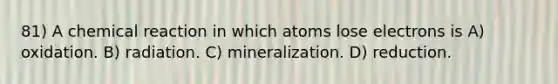 81) A chemical reaction in which atoms lose electrons is A) oxidation. B) radiation. C) mineralization. D) reduction.