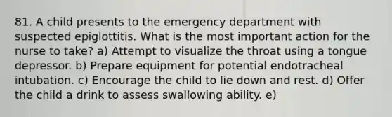 81. A child presents to the emergency department with suspected epiglottitis. What is the most important action for the nurse to take? a) Attempt to visualize the throat using a tongue depressor. b) Prepare equipment for potential endotracheal intubation. c) Encourage the child to lie down and rest. d) Offer the child a drink to assess swallowing ability. e)