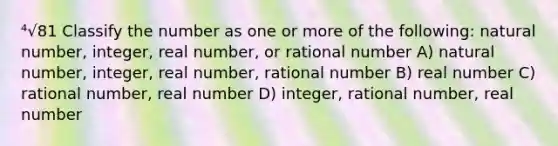 ⁴√81 Classify the number as one or more of the following: natural number, integer, real number, or rational number A) natural number, integer, real number, rational number B) real number C) rational number, real number D) integer, rational number, real number