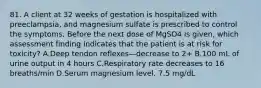 81. A client at 32 weeks of gestation is hospitalized with preeclampsia, and magnesium sulfate is prescribed to control the symptoms. Before the next dose of MgSO4 is given, which assessment finding indicates that the patient is at risk for toxicity? A.Deep tendon reflexes—decrease to 2+ B.100 mL of urine output in 4 hours C.Respiratory rate decreases to 16 breaths/min D.Serum magnesium level, 7.5 mg/dL