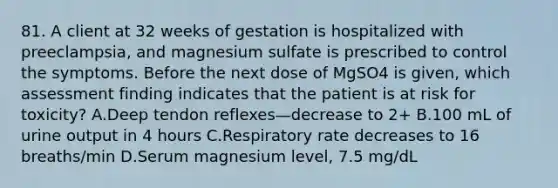 81. A client at 32 weeks of gestation is hospitalized with preeclampsia, and magnesium sulfate is prescribed to control the symptoms. Before the next dose of MgSO4 is given, which assessment finding indicates that the patient is at risk for toxicity? A.Deep tendon reflexes—decrease to 2+ B.100 mL of urine output in 4 hours C.Respiratory rate decreases to 16 breaths/min D.Serum magnesium level, 7.5 mg/dL