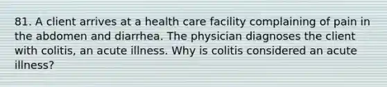 81. A client arrives at a health care facility complaining of pain in the abdomen and diarrhea. The physician diagnoses the client with colitis, an acute illness. Why is colitis considered an acute illness?