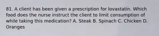 81. A client has been given a prescription for lovastatin. Which food does the nurse instruct the client to limit consumption of while taking this medication? A. Steak B. Spinach C. Chicken D. Oranges