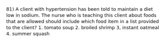 81) A client with hypertension has been told to maintain a diet low in sodium. The nurse who is teaching this client about foods that are allowed should include which food item in a list provided to the client? 1. tomato soup 2. broiled shrimp 3, instant oatmeal 4. summer squash