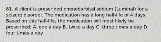 81. A client is prescribed phenobarbital sodium (Luminal) for a seizure disorder. The medication has a long half-life of 4 days. Based on this half-life, the medication will most likely be prescribed: A. one a day B. twice a day C. three times a day D. four times a day