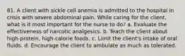 81. A client with sickle cell anemia is admitted to the hospital in crisis with severe abdominal pain. While caring for the client, what is it most important for the nurse to do? a. Evaluate the effectiveness of narcotic analgesics. b. Teach the client about high-protein, high-calorie foods. c. Limit the client's intake of oral fluids. d. Encourage the client to ambulate as much as tolerated.