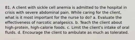 81. A client with sickle cell anemia is admitted to the hospital in crisis with severe abdominal pain. While caring for the client, what is it most important for the nurse to do? a. Evaluate the effectiveness of narcotic analgesics. b. Teach the client about high-protein, high-calorie foods. c. Limit the client's intake of oral fluids. d. Encourage the client to ambulate as much as tolerated.