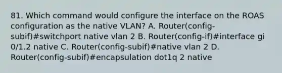 81. Which command would configure the interface on the ROAS configuration as the native VLAN? A. Router(config-subif)#switchport native vlan 2 B. Router(config-if)#interface gi 0/1.2 native C. Router(config-subif)#native vlan 2 D. Router(config-subif)#encapsulation dot1q 2 native