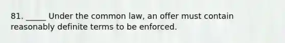 81. _____ Under the common law, an offer must contain reasonably definite terms to be enforced.