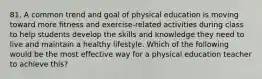 81. A common trend and goal of physical education is moving toward more fitness and exercise-related activities during class to help students develop the skills and knowledge they need to live and maintain a healthy lifestyle. Which of the following would be the most effective way for a physical education teacher to achieve this?