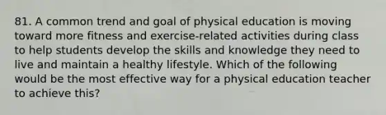 81. A common trend and goal of physical education is moving toward more fitness and exercise-related activities during class to help students develop the skills and knowledge they need to live and maintain a healthy lifestyle. Which of the following would be the most effective way for a physical education teacher to achieve this?