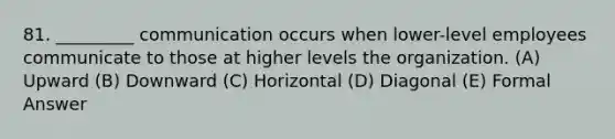 81. _________ communication occurs when lower-level employees communicate to those at higher levels the organization. (A) Upward (B) Downward (C) Horizontal (D) Diagonal (E) Formal Answer