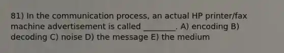 81) In the communication process, an actual HP printer/fax machine advertisement is called ________. A) encoding B) decoding C) noise D) the message E) the medium